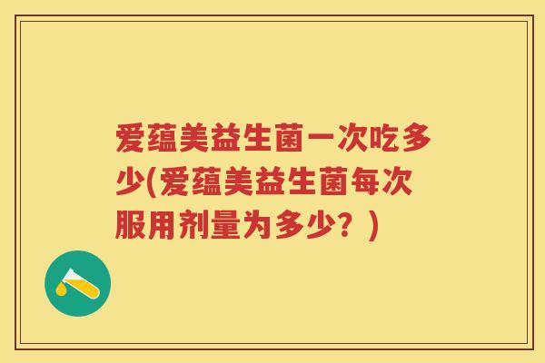 爱蕴美益生菌一次吃多少(爱蕴美益生菌每次服用剂量为多少？)