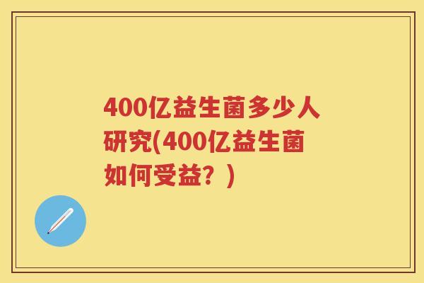 400亿益生菌多少人研究(400亿益生菌如何受益?) 400亿益生菌多少人研究(400亿益生菌如何受益?)