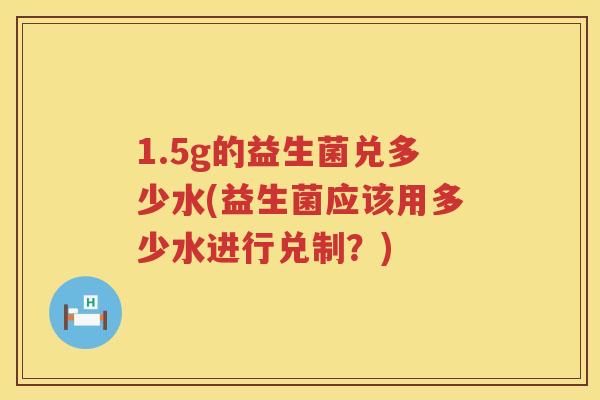 1.5g的益生菌兑多少水(益生菌应该用多少水进行兑制?) 1.5g的益生菌兑多少水(益生菌应该用多少水进行兑制?)