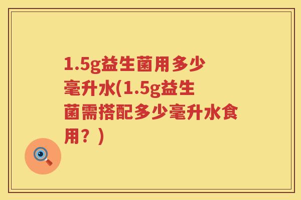 1.5g益生菌用多少毫升水(1.5g益生菌需搭配多少毫升水食用?) 1.5g益生菌用多少毫升水(1.5g益生菌需搭配多少毫升水食用?)