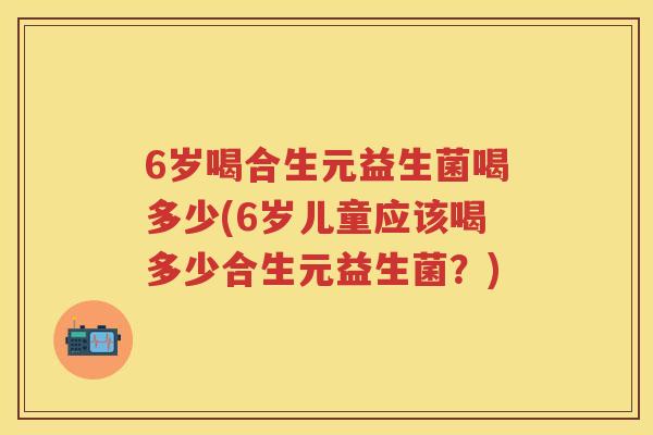 6岁喝合生元益生菌喝多少(6岁儿童应该喝多少合生元益生菌?) 6岁喝合生元益生菌喝多少(6岁儿童应该喝多少合生元益生菌?)