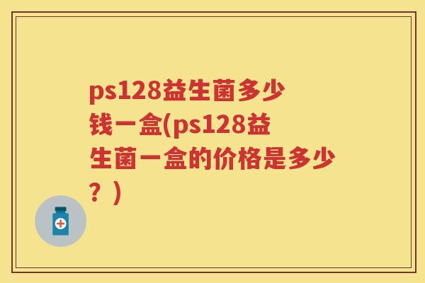 ps128益生菌多少钱一盒(ps128益生菌一盒的价格是多少?) ps128益生菌多少钱一盒(ps128益生菌一盒的价格是多少?)