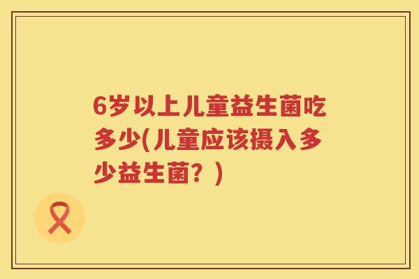 6岁以上儿童益生菌吃多少(儿童应该摄入多少益生菌？)