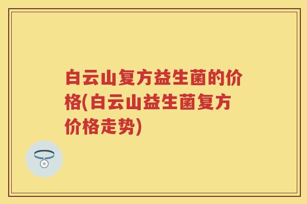 白云山复方益生菌的价格(白云山益生菌复方价格走势) 白云山复方益生菌的价格(白云山益生菌复方价格走势)