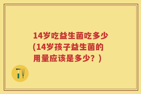 14岁吃益生菌吃多少(14岁孩子益生菌的用量应该是多少?) 14岁吃益生菌吃多少(14岁孩子益生菌的用量应该是多少?)