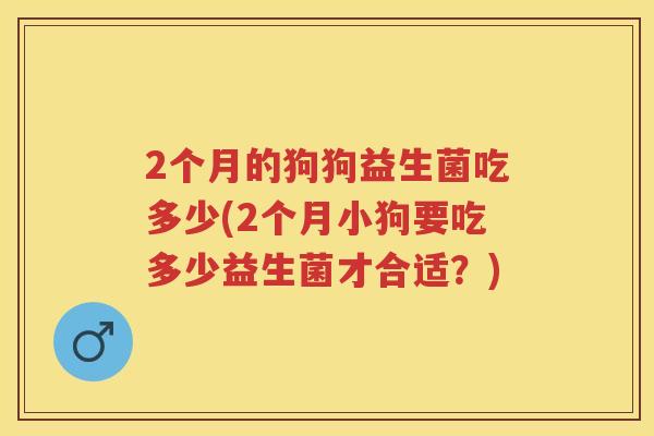 2个月的狗狗益生菌吃多少(2个月小狗要吃多少益生菌才合适?) 2个月的狗狗益生菌吃多少(2个月小狗要吃多少益生菌才合适?)