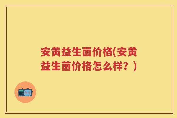 安黄益生菌价格(安黄益生菌价格怎么样?) 安黄益生菌价格(安黄益生菌价格怎么样?)
