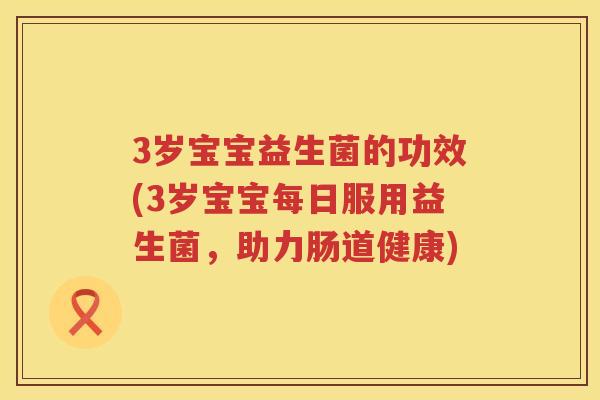 3岁宝宝益生菌的功效(3岁宝宝每日服用益生菌，助力肠道健康)
