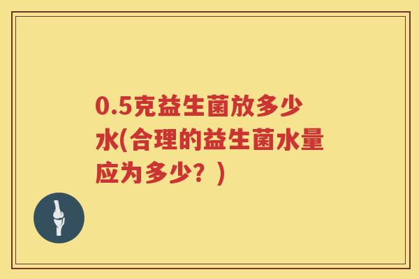 0.5克益生菌放多少水(合理的益生菌水量应为多少?) 0.5克益生菌放多少水(合理的益生菌水量应为多少?)