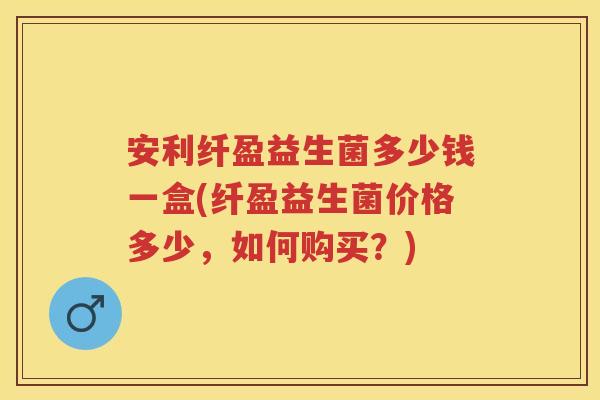 安利纤盈益生菌多少钱一盒(纤盈益生菌价格多少,如何购买?) 安利纤盈益生菌多少钱一盒(纤盈益生菌价格多少,如何购买?)