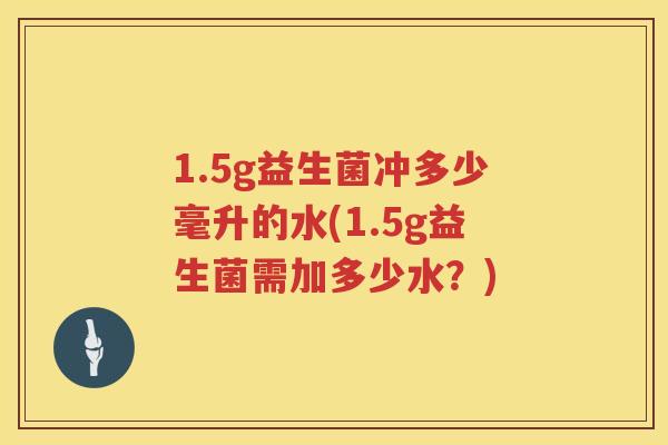 1.5g益生菌冲多少毫升的水(1.5g益生菌需加多少水?) 1.5g益生菌冲多少毫升的水(1.5g益生菌需加多少水?)
