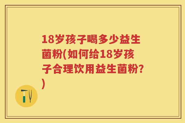 18岁孩子喝多少益生菌粉(如何给18岁孩子合理饮用益生菌粉?) 18岁孩子喝多少益生菌粉(如何给18岁孩子合理饮用益生菌粉?)