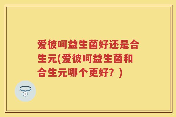 爱彼呵益生菌好还是合生元(爱彼呵益生菌和合生元哪个更好?) 爱彼呵益生菌好还是合生元(爱彼呵益生菌和合生元哪个更好?)