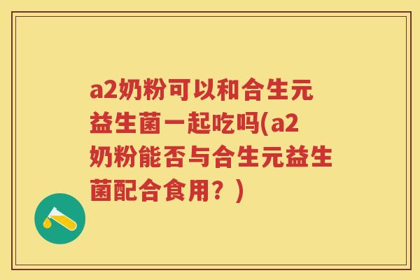 a2奶粉可以和合生元益生菌一起吃吗(a2奶粉能否与合生元益生菌配合食用?) a2奶粉可以和合生元益生菌一起吃吗(a2奶粉能否与合生元益生菌配合食用?)