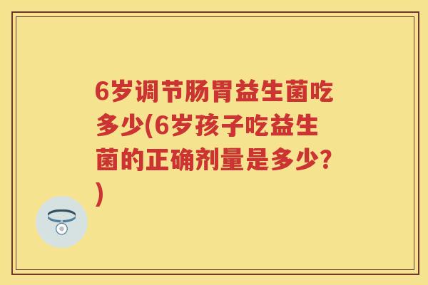 6岁调节肠胃益生菌吃多少(6岁孩子吃益生菌的正确剂量是多少?) 6岁调节肠胃益生菌吃多少(6岁孩子吃益生菌的正确剂量是多少?)