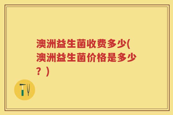 澳洲益生菌收费多少(澳洲益生菌价格是多少？)