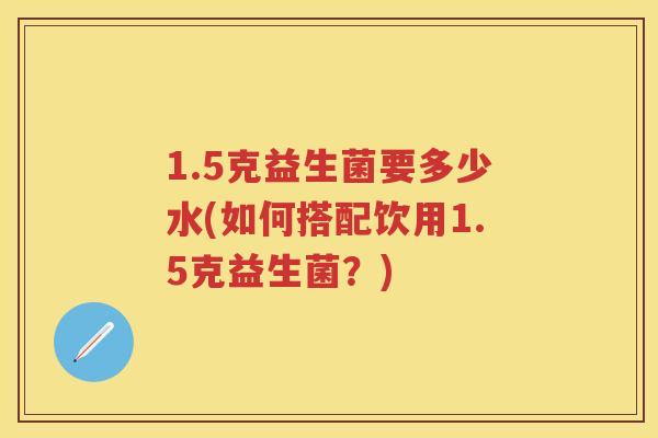 1.5克益生菌要多少水(如何搭配饮用1.5克益生菌?) 1.5克益生菌要多少水(如何搭配饮用1.5克益生菌?)