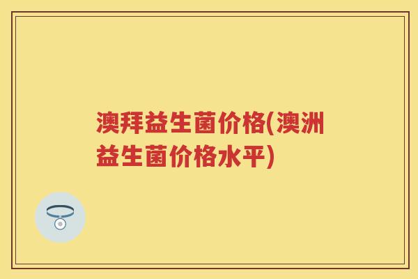 澳拜益生菌价格(澳洲益生菌价格水平) 澳拜益生菌价格(澳洲益生菌价格水平)