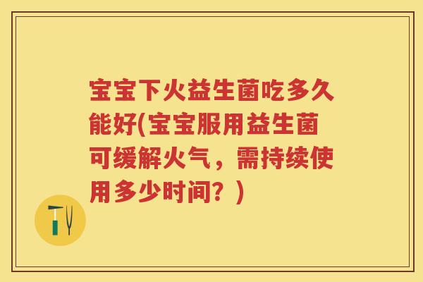宝宝下火益生菌吃多久能好(宝宝服用益生菌可缓解火气,需持续使用多少时间?) 宝宝下火益生菌吃多久能好(宝宝服用益生菌可缓解火气,需持续使用多少时间?)