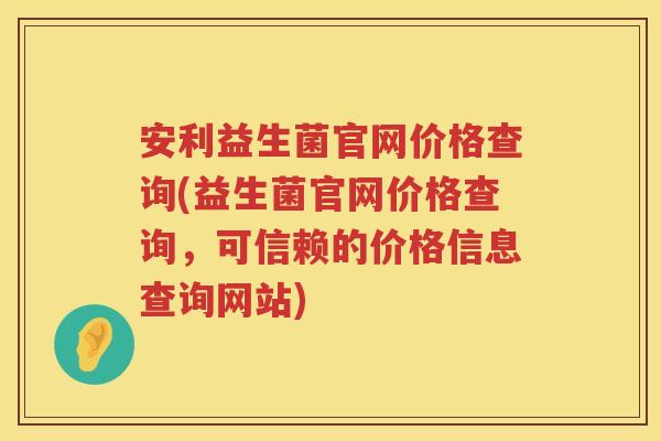 安利益生菌官网价格查询(益生菌官网价格查询,可信赖的价格信息查询网站) 安利益生菌官网价格查询(益生菌官网价格查询,可信赖的价格信息查询网站)