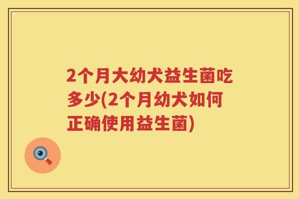 2个月大幼犬益生菌吃多少(2个月幼犬如何正确使用益生菌) 2个月大幼犬益生菌吃多少(2个月幼犬如何正确使用益生菌)