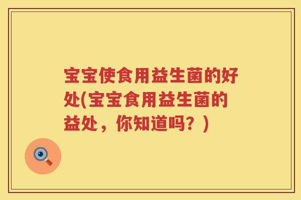 宝宝使食用益生菌的好处(宝宝食用益生菌的益处,你知道吗?) 宝宝使食用益生菌的好处(宝宝食用益生菌的益处,你知道吗?)