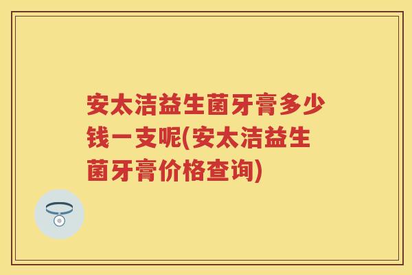 安太洁益生菌牙膏多少钱一支呢(安太洁益生菌牙膏价格查询) 安太洁益生菌牙膏多少钱一支呢(安太洁益生菌牙膏价格查询)