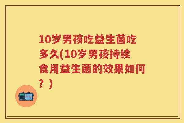 10岁男孩吃益生菌吃多久(10岁男孩持续食用益生菌的效果如何?) 10岁男孩吃益生菌吃多久(10岁男孩持续食用益生菌的效果如何?)