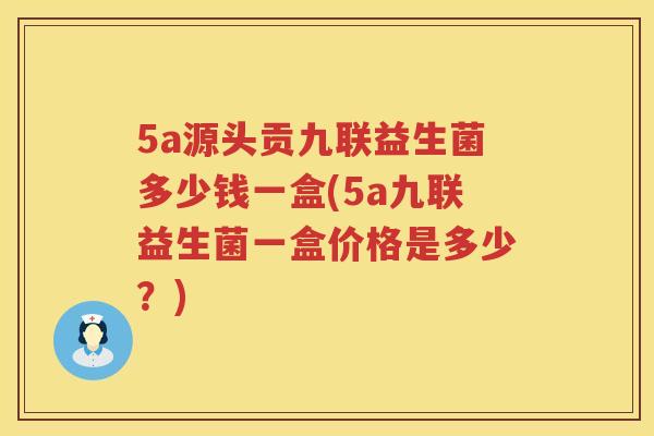 5a源头贡九联益生菌多少钱一盒(5a九联益生菌一盒价格是多少？)