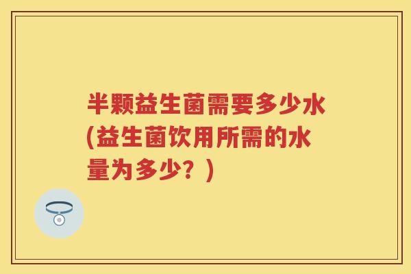 半颗益生菌需要多少水(益生菌饮用所需的水量为多少？)