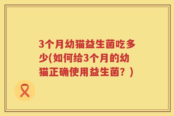 3个月幼猫益生菌吃多少(如何给3个月的幼猫正确使用益生菌?) 3个月幼猫益生菌吃多少(如何给3个月的幼猫正确使用益生菌?)