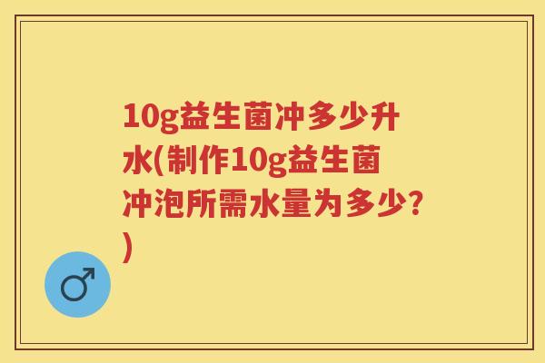 10g益生菌冲多少升水(制作10g益生菌冲泡所需水量为多少？)