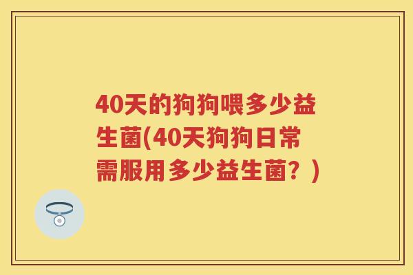 40天的狗狗喂多少益生菌(40天狗狗日常需服用多少益生菌?) 40天的狗狗喂多少益生菌(40天狗狗日常需服用多少益生菌?)