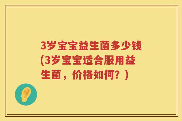 3岁宝宝益生菌多少钱(3岁宝宝适合服用益生菌,价格如何?) 3岁宝宝益生菌多少钱(3岁宝宝适合服用益生菌,价格如何?)