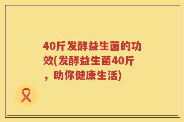 40斤发酵益生菌的功效(发酵益生菌40斤,助你健康生活) 40斤发酵益生菌的功效(发酵益生菌40斤,助你健康生活)
