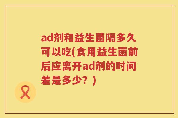 ad剂和益生菌隔多久可以吃(食用益生菌前后应离开ad剂的时间差是多少?) ad剂和益生菌隔多久可以吃(食用益生菌前后应离开ad剂的时间差是多少?)