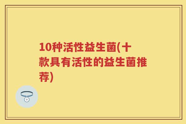 10种活性益生菌(十款具有活性的益生菌推荐) 10种活性益生菌(十款具有活性的益生菌推荐)
