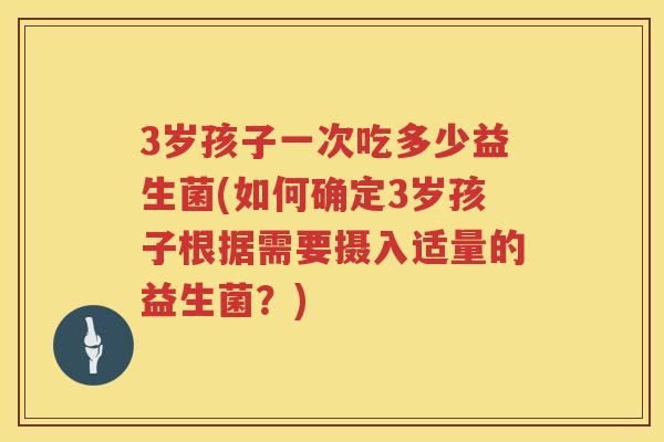 3岁孩子一次吃多少益生菌(如何确定3岁孩子根据需要摄入适量的益生菌?) 3岁孩子一次吃多少益生菌(如何确定3岁孩子根据需要摄入适量的益生菌?)