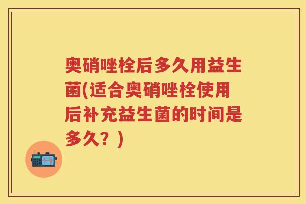 奥硝唑栓后多久用益生菌(适合奥硝唑栓使用后补充益生菌的时间是多久?) 奥硝唑栓后多久用益生菌(适合奥硝唑栓使用后补充益生菌的时间是多久?)