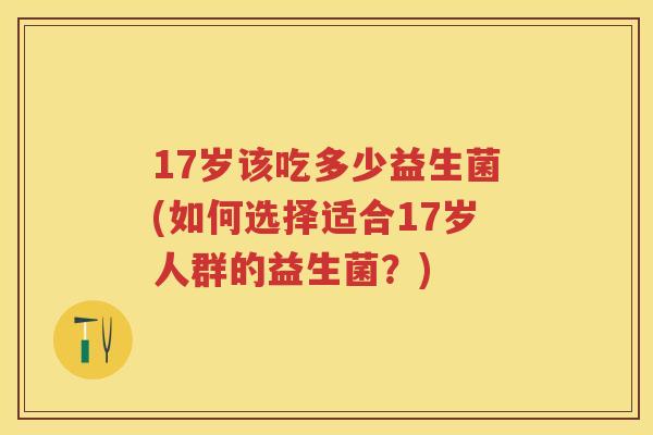 17岁该吃多少益生菌(如何选择适合17岁人群的益生菌?) 17岁该吃多少益生菌(如何选择适合17岁人群的益生菌?)