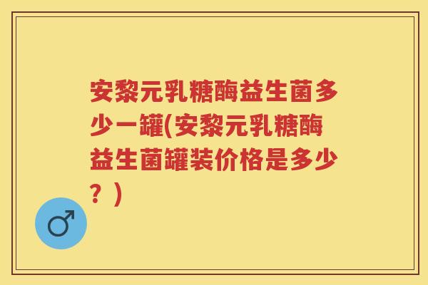 安黎元乳糖酶益生菌多少一罐(安黎元乳糖酶益生菌罐装价格是多少?) 安黎元乳糖酶益生菌多少一罐(安黎元乳糖酶益生菌罐装价格是多少?)