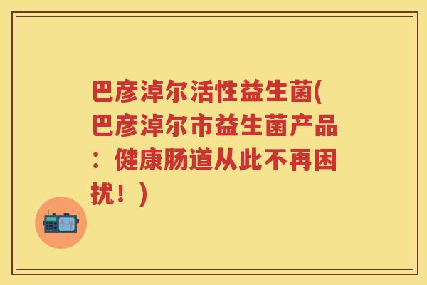 巴彦淖尔活性益生菌(巴彦淖尔市益生菌产品:健康肠道从此不再困扰!) 巴彦淖尔活性益生菌(巴彦淖尔市益生菌产品:健康肠道从此不再困扰!)
