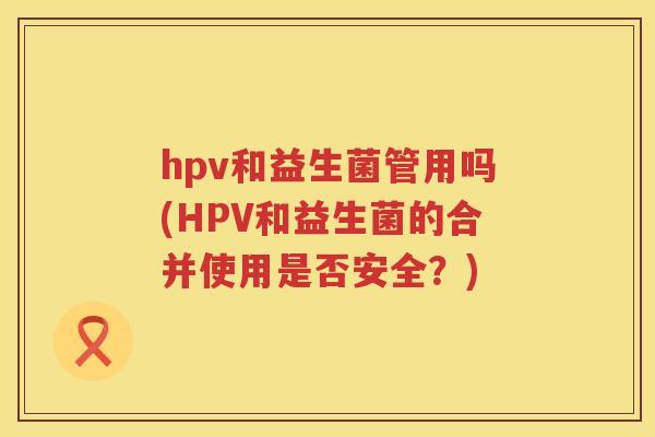 hpv和益生菌管用吗(HPV和益生菌的合并使用是否安全？)
