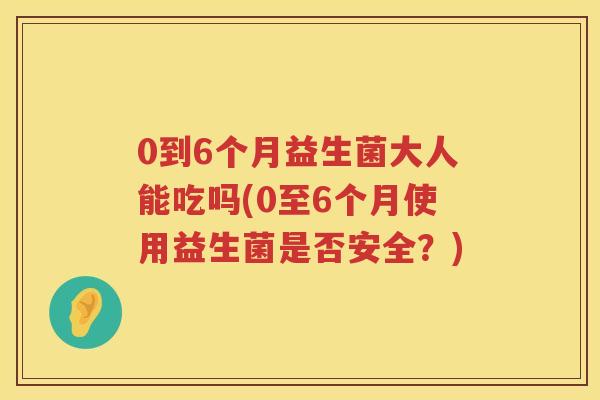 0到6个月益生菌大人能吃吗(0至6个月使用益生菌是否安全？)