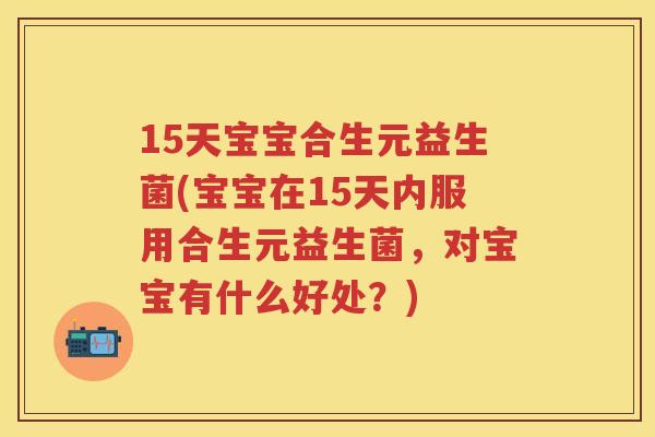 15天宝宝合生元益生菌(宝宝在15天内服用合生元益生菌，对宝宝有什么好处？)