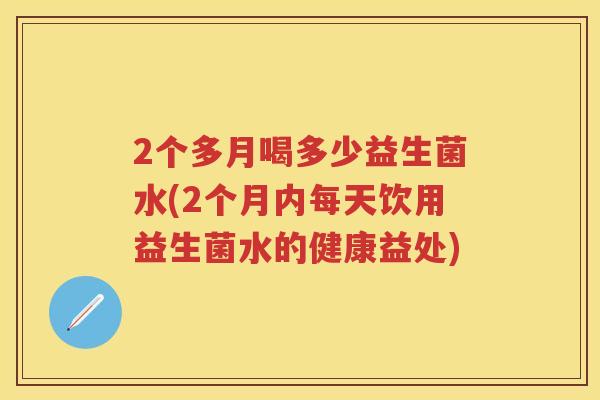2个多月喝多少益生菌水(2个月内每天饮用益生菌水的健康益处) 2个多月喝多少益生菌水(2个月内每天饮用益生菌水的健康益处)
