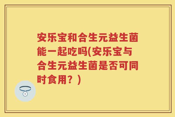 安乐宝和合生元益生菌能一起吃吗(安乐宝与合生元益生菌是否可同时食用?) 安乐宝和合生元益生菌能一起吃吗(安乐宝与合生元益生菌是否可同时食用?)