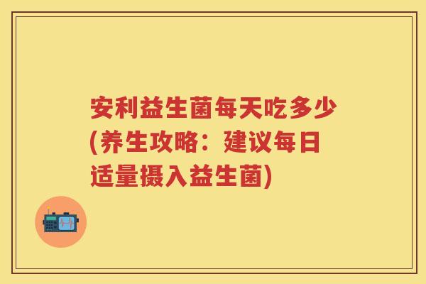安利益生菌每天吃多少(养生攻略：建议每日适量摄入益生菌)