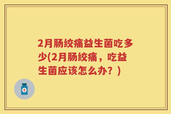 2月肠绞痛益生菌吃多少(2月肠绞痛,吃益生菌应该怎么办?) 2月肠绞痛益生菌吃多少(2月肠绞痛,吃益生菌应该怎么办?)