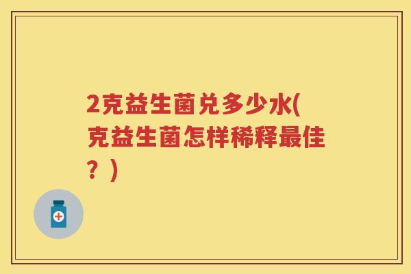 2克益生菌兑多少水(克益生菌怎样稀释佳?) 2克益生菌兑多少水(克益生菌怎样稀释佳?)